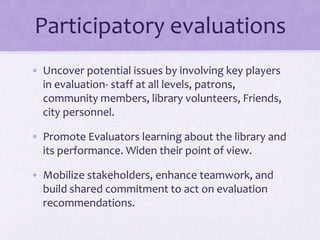Participatory evaluations
• Uncover potential issues by involving key players
in evaluation- staff at all levels, patrons,
community members, library volunteers, Friends,
city personnel.
• Promote Evaluators learning about the library and
its performance. Widen their point of view.
• Mobilize stakeholders, enhance teamwork, and
build shared commitment to act on evaluation
recommendations.
 