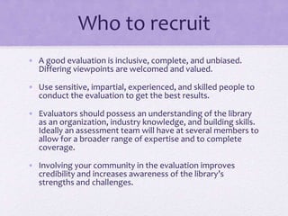 Who to recruit
• A good evaluation is inclusive, complete, and unbiased.
Differing viewpoints are welcomed and valued.
• Use sensitive, impartial, experienced, and skilled people to
conduct the evaluation to get the best results.
• Evaluators should possess an understanding of the library
as an organization, industry knowledge, and building skills.
Ideally an assessment team will have at several members to
allow for a broader range of expertise and to complete
coverage.
• Involving your community in the evaluation improves
credibility and increases awareness of the library’s
strengths and challenges.
 