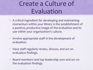 Create a Culture of
Evaluation
• A critical ingredient for developing and maintaining
momentum within your library is the establishment of
a positive, productive image of the evaluation and its
use within your organization’s culture.
• Involve appropriate staff in the development of
evaluation.
• Have staff regularly review, discuss, and act on
evaluation findings.
• Board members and top leadership own and act on
the evaluation findings.
 