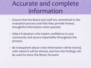 Accurate and complete
information
• Ensure that the Board and staff are committed to the
evaluation process and that they provide honest,
thoughtful information when queried.
• Select Evaluators who inspire confidence in your
community and assure impartiality throughout the
process.
• Be transparent about what information will be shared,
with whom it will be shared, and how the findings will
be used to move the library forward.
 