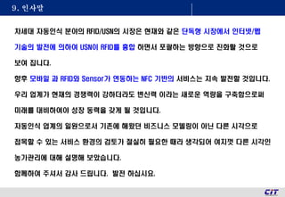 9. 인사말
차세대 자동인식 분야의 RFID/USN의 시장은 현재와 같은 단독형 시장에서 인터넷/웹
기술의 발전에 의하여 USN이 RFID를 흉합 하면서 포괄하는 방향으로 진화활 것으로
보여 집니다.
향후 모바일 과 RFID와 Sensor가 연동하는 NFC 기반의 서비스는 지속 발전할 것입니다.
우리 업계가 현재의 경쟁력이 강하더라도 변신력 이라는 새로운 역량을 구축함으로써
미래를 대비하여야 성장 동력을 갖게 될 것입니다.
자동인식 업계의 일원으로서 기존에 해왔던 비즈니스 모델링이 아닌 다른 시각으로
접목할 수 있는 서비스 환경의 검토가 절실히 필요한 때라 생각되어 여지껏 다른 시각인
농가관리에 대해 설명해 보았습니다.
함께하여 주셔서 감사 드립니다. 발전 하십시요.
 