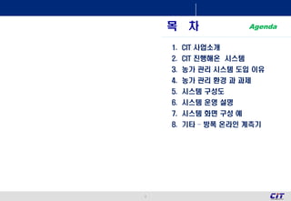 2
목 차
1. CIT 사업소개
2. CIT 진행해온 시스템
3. 농가 관리 시스템 도입 이유
4. 농가 관리 환경 과 과제
5. 시스템 구성도
6. 시스템 운영 설명
7. 시스템 화면 구성 예
8. 기타 – 방폭 온라인 계측기
Agenda
 