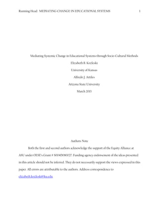 Running Head: MEDIATING CHANGE IN EDUCATIONAL SYSTEMS 1
Mediating Systemic Change in Educational Systems through Socio-Cultural Methods
Elizabeth B. Kozleski
University of Kansas
Alfredo J. Artiles
Arizona State University
March 2013
Authors Note
Both the first and second authors acknowledge the support of the Equity Alliance at
ASU under OESE’s Grant # S004D080027. Funding agency endorsement of the ideas presented
in this article should not be inferred. They do not necessarily support the views expressed in this
paper. All errors are attributable to the authors. Address correspondence to
elizabeth.kozleski@ku.edu.
Kozleski, E. B., & Artiles, A. J. (in press). Mediating systemic change in educational systems through socio-cultural methods. In
P. Smeyers, D. Bridges, N. Burbules, & M. Griffiths (Eds.), International handbook of interpretation in educational research
methods. New York: Springer.
 