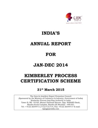 INDIA’S
ANNUAL REPORT
FOR
JAN-DEC 2014
KIMBERLEY PROCESS
CERTIFICATION SCHEME
31st
March 2015
The Gem & Jewellery Export Promotion Council
(Sponsored by the Ministry of Commerce & Industry, Government of India)
Kimberley Process Imp/Exp Authority in India
Tower B, BE -1010A, Bharat Diamond Bourse, Opp. NABARD Bank,
Bandra Kurla Complex, Bandra (E) Mumbai – 400 051
Tel: + 9122 26544711/712/713/714, Fax: +9122 26544717 E-mail:
kp@gjepcindia.com
 