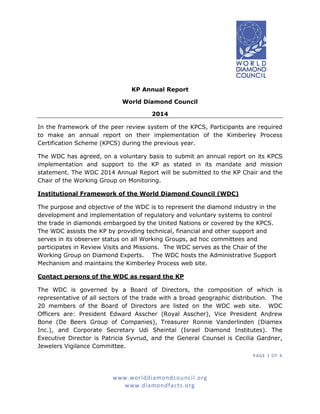 PAGE 1 OF 4
www.worlddiamondcouncil.org
www.diamondfacts.org
KP Annual Report
World Diamond Council
2014
In the framework of the peer review system of the KPCS, Participants are required
to make an annual report on their implementation of the Kimberley Process
Certification Scheme (KPCS) during the previous year.
The WDC has agreed, on a voluntary basis to submit an annual report on its KPCS
implementation and support to the KP as stated in its mandate and mission
statement. The WDC 2014 Annual Report will be submitted to the KP Chair and the
Chair of the Working Group on Monitoring.
Institutional Framework of the World Diamond Council (WDC)
The purpose and objective of the WDC is to represent the diamond industry in the
development and implementation of regulatory and voluntary systems to control
the trade in diamonds embargoed by the United Nations or covered by the KPCS.
The WDC assists the KP by providing technical, financial and other support and
serves in its observer status on all Working Groups, ad hoc committees and
participates in Review Visits and Missions. The WDC serves as the Chair of the
Working Group on Diamond Experts. The WDC hosts the Administrative Support
Mechanism and maintains the Kimberley Process web site.
Contact persons of the WDC as regard the KP
The WDC is governed by a Board of Directors, the composition of which is
representative of all sectors of the trade with a broad geographic distribution. The
20 members of the Board of Directors are listed on the WDC web site. WDC
Officers are: President Edward Asscher (Royal Asscher), Vice President Andrew
Bone (De Beers Group of Companies), Treasurer Ronnie Vanderlinden (Diamex
Inc.), and Corporate Secretary Udi Sheintal (Israel Diamond Institutes). The
Executive Director is Patricia Syvrud, and the General Counsel is Cecilia Gardner,
Jewelers Vigilance Committee.
 