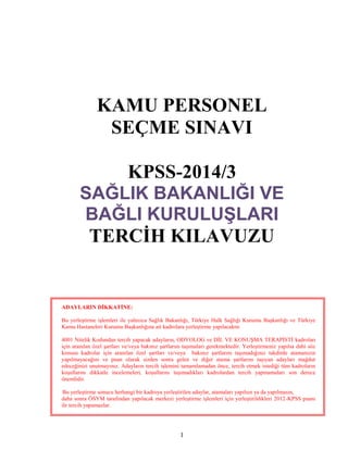 1
KAMU PERSONEL
SEÇME SINAVI
KPSS-2014/3
SAĞLIK BAKANLIĞI VE
BAĞLI KURULUŞLARI
TERCİH KILAVUZU
ADAYLARIN DİKKATİNE:
Bu yerleştirme işlemleri ile yalnızca Sağlık Bakanlığı, Türkiye Halk Sağlığı Kurumu Başkanlığı ve Türkiye
Kamu Hastaneleri Kurumu Başkanlığına ait kadrolara yerleştirme yapılacaktır.
4001 Nitelik Kodundan tercih yapacak adayların, ODYOLOG ve DİL VE KONUŞMA TERAPİSTİ kadroları
için aranılan özel şartları ve/veya bakınız şartlarını taşımaları gerekmektedir. Yerleştirmeniz yapılsa dahi söz
konusu kadrolar için aranılan özel şartları ve/veya bakınız şartlarını taşımadığınız takdirde atamanızın
yapılmayacağını ve puan olarak sizden sonra gelen ve diğer atama şartlarını taşıyan adayları mağdur
edeceğinizi unutmayınız. Adayların tercih işlemini tamamlamadan önce, tercih etmek istediği tüm kadroların
koşullarını dikkatle incelemeleri, koşullarını taşımadıkları kadrolardan tercih yapmamaları son derece
önemlidir.
Bu yerleştirme sonucu herhangi bir kadroya yerleştirilen adaylar, atamaları yapılsın ya da yapılmasın,
daha sonra ÖSYM tarafından yapılacak merkezi yerleştirme işlemleri için yerleştirildikleri 2012-KPSS puanı
ile tercih yapamazlar.
 