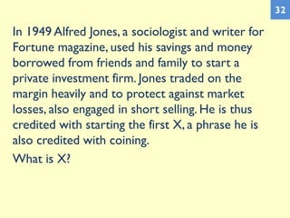 In 1949 Alfred Jones, a sociologist and writer for
Fortune magazine, used his savings and money
borrowed from friends and family to start a
private investment firm. Jones traded on the
margin heavily and to protect against market
losses, also engaged in short selling. He is thus
credited with starting the first X, a phrase he is
also credited with coining.
What is X?
32
 