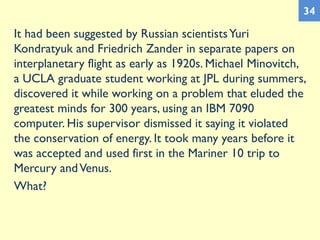 It had been suggested by Russian scientistsYuri
Kondratyuk and Friedrich Zander in separate papers on
interplanetary flight as early as 1920s. Michael Minovitch,
a UCLA graduate student working at JPL during summers,
discovered it while working on a problem that eluded the
greatest minds for 300 years, using an IBM 7090
computer. His supervisor dismissed it saying it violated
the conservation of energy. It took many years before it
was accepted and used first in the Mariner 10 trip to
Mercury andVenus.
What?
34
 