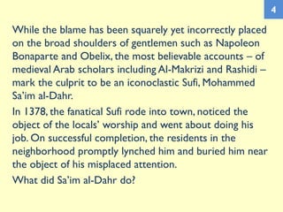While the blame has been squarely yet incorrectly placed
on the broad shoulders of gentlemen such as Napoleon
Bonaparte and Obelix, the most believable accounts – of
medieval Arab scholars including Al-Makrizi and Rashidi –
mark the culprit to be an iconoclastic Sufi, Mohammed
Sa’im al-Dahr.
In 1378, the fanatical Sufi rode into town, noticed the
object of the locals’ worship and went about doing his
job. On successful completion, the residents in the
neighborhood promptly lynched him and buried him near
the object of his misplaced attention.
What did Sa’im al-Dahr do?
4
 