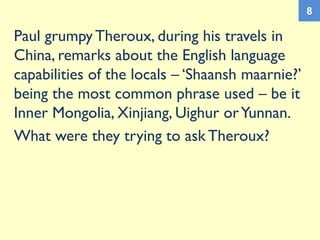 Paul grumpy Theroux, during his travels in
China, remarks about the English language
capabilities of the locals – ‘Shaansh maarnie?’
being the most common phrase used – be it
Inner Mongolia, Xinjiang, Uighur orYunnan.
What were they trying to ask Theroux?
8
 