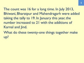 The count was 16 for a long time. In July 2013,
Bhiwani, Bharatpur and Mahendragarh were added
taking the tally to 19. In January this year, the
number increased to 21 with the additions of
Karnal and Jind.
What do these twenty-one things together make
up?
1
 