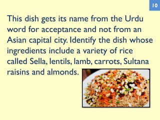 This dish gets its name from the Urdu
word for acceptance and not from an
Asian capital city. Identify the dish whose
ingredients include a variety of rice
called Sella, lentils, lamb, carrots, Sultana
raisins and almonds.
10
 