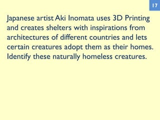 Japanese artist Aki Inomata uses 3D Printing
and creates shelters with inspirations from
architectures of different countries and lets
certain creatures adopt them as their homes.
Identify these naturally homeless creatures.
17
 