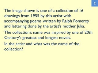 The image shown is one of a collection of 16
drawings from 1955 by this artist with
accompanying poems written by Ralph Pomeroy
and lettering done by the artist’s mother, Julia.
The collection’s name was inspired by one of 20th
Century’s greatest and longest novels.
Id the artist and what was the name of the
collection?
2
 