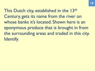 This Dutch city, established in the 13th
Century, gets its name from the river on
whose banks it’s located. Shown here is an
eponymous produce that is brought in from
the surrounding areas and traded in this city.
Identify.
19
 