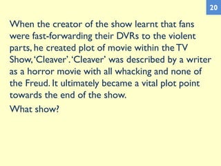 When the creator of the show learnt that fans
were fast-forwarding their DVRs to the violent
parts, he created plot of movie within the TV
Show,‘Cleaver’.‘Cleaver’ was described by a writer
as a horror movie with all whacking and none of
the Freud. It ultimately became a vital plot point
towards the end of the show.
What show?
20
 