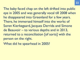 The baby faced chap on the left drifted into public
eye in 2005 and was generally vocal till 2008 when
he disappeared into Greenland for a few years.
There, he immersed himself into the works of
Soren Kierkegaard, Jacques Derrida and Simone
de Beauvoir – to various depths and in 2013,
returned to a reconciliation [of sorts] with the
person on the right.
What did he spearhead in 2005?
22
 