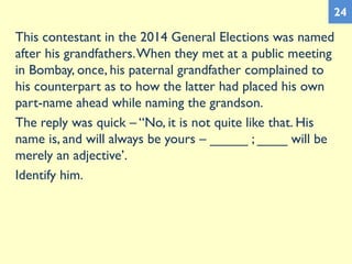 This contestant in the 2014 General Elections was named
after his grandfathers.When they met at a public meeting
in Bombay, once, his paternal grandfather complained to
his counterpart as to how the latter had placed his own
part-name ahead while naming the grandson.
The reply was quick – “No, it is not quite like that. His
name is, and will always be yours – _____ ; ____ will be
merely an adjective’.
Identify him.
24
 