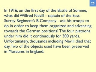 In 1916, on the first day of the Battle of Somme,
what did Wilfred Nevill - captain of the East
Surrey Regiment’s B Company - ask his troops to
do in order to keep them organized and advancing
towards the German positions?The four platoons
under him did it continuously for 300 yards.
Unfortunately, thousands including Nevill died that
day.Two of the objects used have been preserved
in Museums in England.
25
 