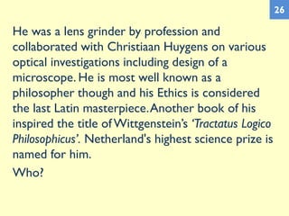 He was a lens grinder by profession and
collaborated with Christiaan Huygens on various
optical investigations including design of a
microscope. He is most well known as a
philosopher though and his Ethics is considered
the last Latin masterpiece.Another book of his
inspired the title ofWittgenstein’s ‘Tractatus Logico
Philosophicus’. Netherland's highest science prize is
named for him.
Who?
26
 