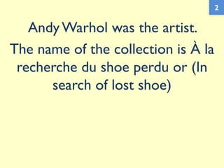 Andy Warhol was the artist.
The name of the collection is À la
recherche du shoe perdu or (In
search of lost shoe)
2
 