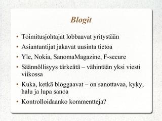 Blogit
●

Toimitusjohtajat lobbaavat yritystään

●

Asiantuntijat jakavat uusinta tietoa

●

Yle, Nokia, SanomaMagazine, F-secure

●

●

●

Säännöllisyys tärkeätä – vähintään yksi viesti
viikossa
Kuka, ketkä bloggaavat – on sanottavaa, kyky,
halu ja lupa sanoa
Kontrolloidaanko kommentteja?

 