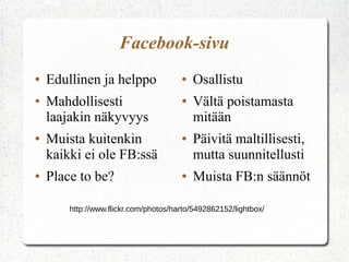 Facebook-sivu
●
●

●

●

Edullinen ja helppo
Mahdollisesti
laajakin näkyvyys
Muista kuitenkin
kaikki ei ole FB:ssä
Place to be?

●
●

●

●

Osallistu
Vältä poistamasta
mitään
Päivitä maltillisesti,
mutta suunnitellusti
Muista FB:n säännöt

http://www.flickr.com/photos/harto/5492862152/lightbox/

 