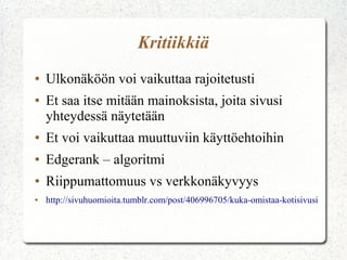 Kritiikkiä
●
●

Ulkonäköön voi vaikuttaa rajoitetusti
Et saa itse mitään mainoksista, joita sivusi
yhteydessä näytetään

●

Et voi vaikuttaa muuttuviin käyttöehtoihin

●

Edgerank – algoritmi

●

Riippumattomuus vs verkkonäkyvyys

●

http://sivuhuomioita.tumblr.com/post/406996705/kuka-omistaa-kotisivusi

 