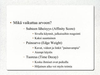 ●

Mikä vaikuttaa arvoon?
–

Suhteen läheisyys (Affinity Score)
●
●

–

Painoarvo (Edge Weight)
●
●

–

Sivulla käynnit, julkaisuihin reagointi
Kaksi suuntainen
Kuvat, videot ja linkit ”painavampia”
Aiempi käytös

Tuoreus (Time Decay)
●
●

Koska ihmiset ovat paikalla
Hiljainen aika voi myös toimia

 