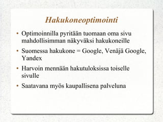 Hakukoneoptimointi
●

●

●

●

Optimoinnilla pyritään tuomaan oma sivu
mahdollisimman näkyväksi hakukoneille
Suomessa hakukone = Google, Venäjä Google,
Yandex
Harvoin mennään hakutuloksissa toiselle
sivulle
Saatavana myös kaupallisena palveluna

 