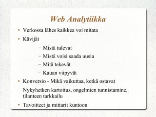 Web Analytiikka
●

Verkossa lähes kaikkea voi mitata

●

Kävijät
–
–

Mistä voisi saada uusia

–

Mitä tekevät

–
●

Mistä tulevat

Kauan viipyvät

Konversio - Mikä vaikuttaa, ketkä ostavat
Nykyhetken kartoitus, ongelmien tunnistamine,
tilanteen tarkkailu

●

Tavoitteet ja mittarit kuntoon

 