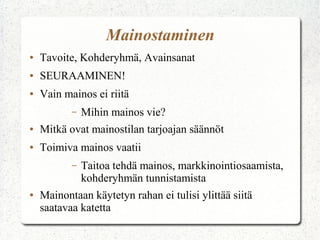 Mainostaminen
●

Tavoite, Kohderyhmä, Avainsanat

●

SEURAAMINEN!

●

Vain mainos ei riitä
–

Mihin mainos vie?

●

Mitkä ovat mainostilan tarjoajan säännöt

●

Toimiva mainos vaatii
–

●

Taitoa tehdä mainos, markkinointiosaamista,
kohderyhmän tunnistamista

Mainontaan käytetyn rahan ei tulisi ylittää siitä
saatavaa katetta

 