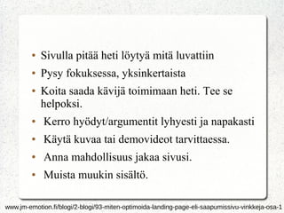 ●

Sivulla pitää heti löytyä mitä luvattiin

●

Pysy fokuksessa, yksinkertaista

●

Koita saada kävijä toimimaan heti. Tee se
helpoksi.

●

Kerro hyödyt/argumentit lyhyesti ja napakasti

●

Käytä kuvaa tai demovideot tarvittaessa.

●

Anna mahdollisuus jakaa sivusi.

●

Muista muukin sisältö.

www.jm-emotion.fi/blogi/2-blogi/93-miten-optimoida-landing-page-eli-saapumissivu-vinkkeja-osa-1

 