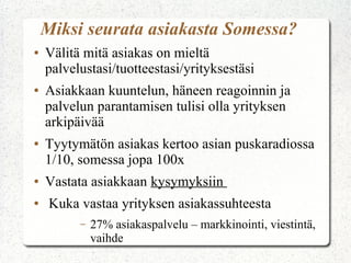 Miksi seurata asiakasta Somessa?
●

●

●

●
●

Välitä mitä asiakas on mieltä
palvelustasi/tuotteestasi/yrityksestäsi
Asiakkaan kuuntelun, häneen reagoinnin ja
palvelun parantamisen tulisi olla yrityksen
arkipäivää
Tyytymätön asiakas kertoo asian puskaradiossa
1/10, somessa jopa 100x
Vastata asiakkaan kysymyksiin
Kuka vastaa yrityksen asiakassuhteesta
–

27% asiakaspalvelu – markkinointi, viestintä,
vaihde

 