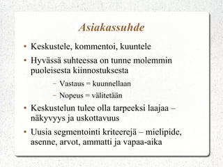 Asiakassuhde
●
●

Keskustele, kommentoi, kuuntele
Hyvässä suhteessa on tunne molemmin
puoleisesta kiinnostuksesta
–
–

●

●

Vastaus = kuunnellaan
Nopeus = välitetään

Keskustelun tulee olla tarpeeksi laajaa –
näkyvyys ja uskottavuus
Uusia segmentointi kriteerejä – mielipide,
asenne, arvot, ammatti ja vapaa-aika

 