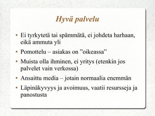 Hyvä palvelu
●

●
●

●
●

Ei tyrkytetä tai spämmätä, ei johdeta harhaan,
eikä ammuta yli
Pomottelu – asiakas on ”oikeassa”
Muista olla ihminen, ei yritys (etenkin jos
palvelet vain verkossa)
Ansaittu media – jotain normaalia enemmän
Läpinäkyvyys ja avoimuus, vaatii resursseja ja
panostusta

 
