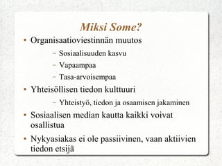 Miksi Some?
●

Organisaatioviestinnän muutos
–
–

Vapaampaa

–
●

Sosiaalisuuden kasvu
Tasa-arvoisempaa

Yhteisöllisen tiedon kulttuuri
–

●

●

Yhteistyö, tiedon ja osaamisen jakaminen

Sosiaalisen median kautta kaikki voivat
osallistua
Nykyasiakas ei ole passiivinen, vaan aktiivien
tiedon etsijä

 