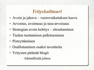 Yrityskulttuuri
●

Avoin ja jakava – vuorovaikutuksen kasvu

●

Arvostus, avoimuus ja tasa-arvoisuus

●

Strategian avoin kehitys – sitouttaminen

●

Tiedon tuottamisen palkitseminen

●

Pisteyttäminen

●

Osallistuminen osaksi tavoitteita

●

Yritysten pitämät blogit
–

Inhimillistää johtoa

 