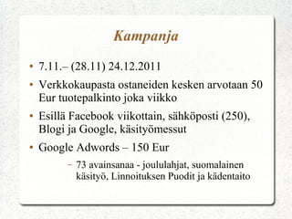 Kampanja
●
●

●

●

7.11.– (28.11) 24.12.2011
Verkkokaupasta ostaneiden kesken arvotaan 50
Eur tuotepalkinto joka viikko
Esillä Facebook viikottain, sähköposti (250),
Blogi ja Google, käsityömessut
Google Adwords – 150 Eur
–

73 avainsanaa - joululahjat, suomalainen
käsityö, Linnoituksen Puodit ja kädentaito

 