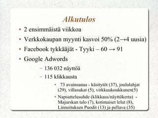 Alkutulos
●

2 ensimmäistä viikkoa

●

Verkkokaupan myynti kasvoi 50% (2→4 uusia)

●

Facebook tykkääjät - Tyyki – 60 → 91

●

Google Adwords
–

136 032 näyttöä

–

115 klikkausta
●

●

73 avainsanaa - käsitytöt (37), joululahjat
(29), villasukat (5), virkkuukoukkunen(5)
Napsuttelusuhde (klikkaus/näyttökerta) Majurskan talo (7), kotimaiset lelut (8),
Linnoituksen Puodit (13) ja pellava (35)

 