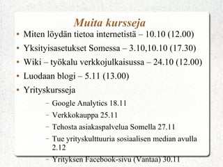 Muita kursseja
●

Miten löydän tietoa internetistä – 10.10 (12.00)

●

Yksityisasetukset Somessa – 3.10,10.10 (17.30)

●

Wiki – työkalu verkkojulkaisussa – 24.10 (12.00)

●

Luodaan blogi – 5.11 (13.00)

●

Yrityskursseja
–

Google Analytics 18.11

–

Verkkokauppa 25.11

–

Tehosta asiakaspalvelua Somella 27.11

–

Tue yrityskulttuuria sosiaalisen median avulla
2.12

–

Yrityksen Facebook-sivu (Vantaa) 30.11

 