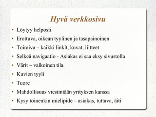 Hyvä verkkosivu
●

Löytyy helposti

●

Erottuva, oikean tyylinen ja tasapainoinen

●

Toimiva – kaikki linkit, kuvat, liitteet

●

Selkeä navigaatio - Asiakas ei saa eksy sivustolla

●

Värit – valkoinen tila

●

Kuvien tyyli

●

Tuore

●

Mahdollisuus viestintään yrityksen kanssa

●

Kysy toinenkin mielipide – asiakas, tuttava, äiti

 