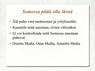 Somessa pitää olla läsnä
●

Älä puhu vain tuotteestasi ja yrityksestäsi

●

Kuuntele mitä sanotaan, rivien välissäkin

●

●

Et voi kontrolloida mitä Somessa sanotaan
puhuvat
Ostettu Media, Oma Media, Ansaittu Media

 