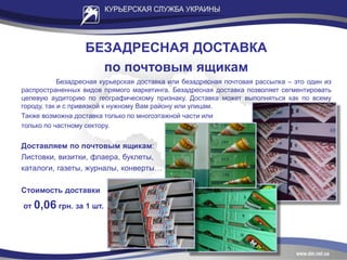 БЕЗАДРЕСНАЯ ДОСТАВКА
по почтовым ящикам
Безадресная курьерская доставка или безадресная почтовая рассылка – это один из
распространенных видов прямого маркетинга. Безадресная доставка позволяет сегментировать
целевую аудиторию по географическому признаку. Доставка может выполняться как по всему
городу, так и с привязкой к нужному Вам району или улицам.
Также возможна доставка только по многоэтажной части или
только по частному сектору.
Доставляем по почтовым ящикам:
Листовки, визитки, флаера, буклеты,
каталоги, газеты, журналы, конверты…
Стоимость доставки
от 0,06 грн. за 1 шт.
 