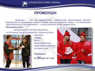 ПРОМОУШН
Промоушн - это вид маркетинговых коммуникаций, обозначающий комплекс
мероприятий по продвижению продаж по всему маршруту движения товара — от изготовителя
через каналы сбыта до потребителя — с целью ускорения сбыта товаров и услуг.
Оказываем услуги:
… распространение листовок возле метро,
на остановках, возле супермаркетов, торговых центров
флагмены
сендвич
рупор
держатели банеров
надув воздушных шаров
ростовые куклы …
Стоимость
от 24 грн. за 1 час.
 