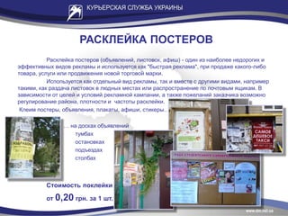 РАСКЛЕЙКА ПОСТЕРОВ
Расклейка постеров (объявлений, листовок, афиш) - один из наиболее недорогих и
эффективных видов рекламы и используется как "быстрая реклама", при продаже какого-либо
товара, услуги или продвижения новой торговой марки.
Используется как отдельный вид рекламы, так и вместе с другими видами, например
такими, как раздача листовок в людных местах или распространение по почтовым ящикам. В
зависимости от целей и условий рекламной кампании, а также пожеланий заказчика возможно
регулирование района, плотности и частоты расклейки.
Клеим постеры, объявления, плакаты, афиши, стикеры…
… на досках объявлений
тумбах
остановках
подъездах
столбах
Стоимость поклейки
от 0,20 грн. за 1 шт.
 