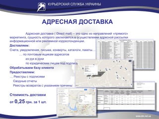 АДРЕСНАЯ ДОСТАВКА
Адресная доставка ( Direct mail) – это одно из направлений «прямого»
маркетинга, сущность которого заключается в осуществлении адресной рассылки
информационной или рекламной корреспонденции.
Доставляем:
Счета, уведомления, письма, конверты, каталоги, пакеты…
… по почтовым ящикам адресатов
из рук в руки
по юридическим лицам под подпись
Обрабатываем базу клиента
Предоставляем:
… Реестры с подписями
Сводные отчеты
Реестры возвратов с указанием причины
Стоимость доставки
от 0,25 грн. за 1 шт.
 