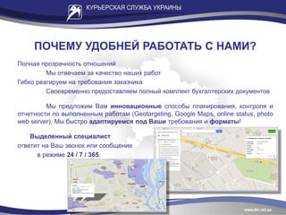 ПОЧЕМУ УДОБНЕЙ РАБОТАТЬ С НАМИ?
Полная прозрачность отношений
Мы отвечаем за качество наших работ
Гибко реагируем на требования заказчика
Своевременно предоставляем полный комплект бухгалтерских документов
Мы предложим Вам инновационные способы планирования, контроля и
отчетности по выполненным работам (Geotargeting, Google Maps, online status, photo
web server). Мы быстро адаптируемся под Ваши требования и форматы!
Выделенный специалист
ответит на Ваш звонок или сообщение
в режиме 24 / 7 / 365.
 