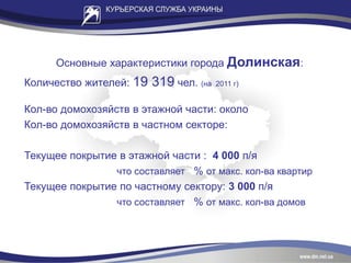 Основные характеристики города Долинская:
Количество жителей: 19 319 чел. (на 2011 г)
Кол-во домохозяйств в этажной части: около
Кол-во домохозяйств в частном секторе:
Текущее покрытие в этажной части : 4 000 п/я
что составляет % от макс. кол-ва квартир
Текущее покрытие по частному сектору: 3 000 п/я
что составляет % от макс. кол-ва домов
 