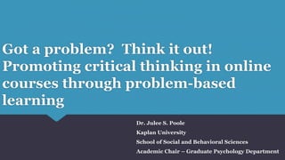 Got a problem? Think it out!
Promoting critical thinking in online
courses through problem-based
learning
Dr. Julee S. Poole
Kaplan University
School of Social and Behavioral Sciences
Academic Chair – Graduate Psychology Department
 